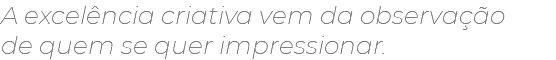 A excelência criativa vem da observação  de quem se quer impressionar.